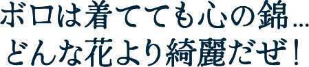 ボロは着てても心の錦…どんな花より綺麗だぜ！